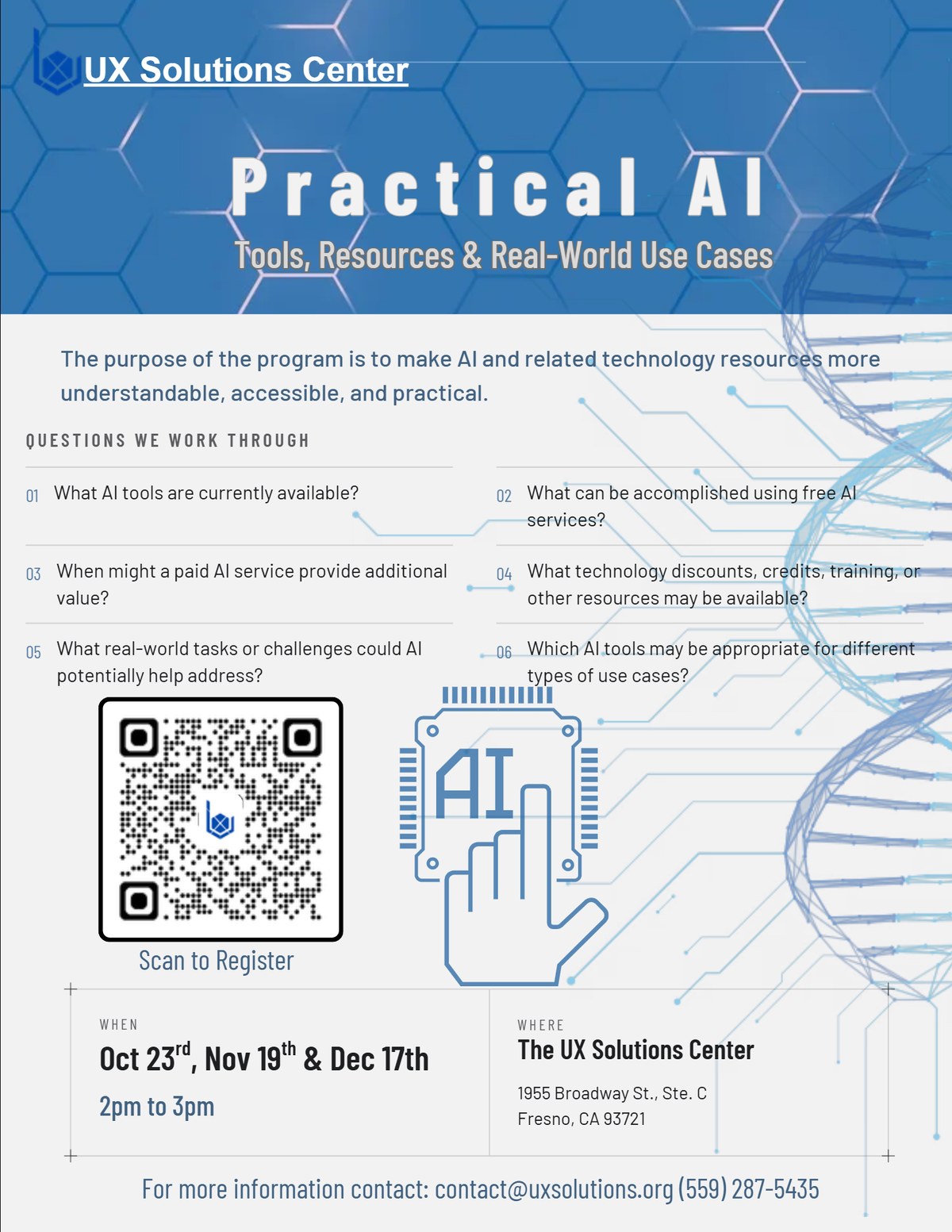Practical AI workshop flyer. Tools, Resources and Real-World Use Cases.
                  The purpose of the program is to make AI and related technology resources
                  more understandable, accessible, and practical.
                  Questions we work through: What AI tools are currently available?
                  What can be accomplished using free AI services?
                  When might a paid AI service provide additional value?
                  What technology discounts, credits, training, or other resources may be available?
                  What real-world tasks or challenges could AI potentially help address?
                  Which AI tools may be appropriate for different types of use cases?
                  When: October 23rd, November 19th and December 17th, 2pm to 3pm.
                  Where: The UX Solutions Center, 1955 Broadway St., Ste. C, Fresno, CA 93721.
                  For more information contact contact@uxsolutions.org or (559) 287-5435.